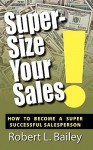 Super-Size Your Sales, How To Become A Super Successful Salesperson - Robert L. Bailey