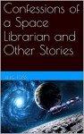 Confessions of a Space Librarian and Other Stories - J. H. G. Foss