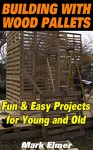 Building with Wood Pallets: Fun & Easy Projects for Young and Old: (Wood Pallet Projects for Your Children) - Mark Elmer