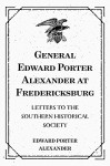 General Edward Porter Alexander at Fredericksburg: Letters to the Southern Historical Society - Edward Porter Alexander