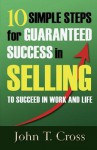 10 Simple Steps for Guaranteed Success in Selling to Succeed in Work and Life - John T. Cross