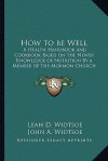 How to Be Well: A Health Handbook and Cookbook Based on the Newer Knowledge of Nutrition by a Member of the Mormon Church - Leah D. Widtsoe, John Andreas Widtsoe