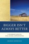 Bigger Isn't Always Better: A Leadership Guide for Small School Administrators - George Murdock