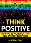 Think Positive: How to Be More Positive and Attract Happiness - William Talbot