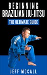 Beginning Brazilian Jiu-Jitsu: The Ultimate Guide to Starting BJJ - Jeff McCall