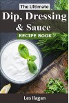 Dip, Dressing & Sauce Recipes: The Ultimate Dip, Dressing & Sauce Recipe Book For Your Everyday Meals - Les Ilagan, Content Arcade Publishing