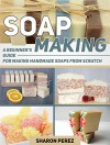 Soap Making: A Beginner's Guide for Making Handmade Soaps from Scratch (Soap Making, soap making books, soap making natural) - Sharon Perez