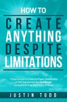 How to Create Anything Despite Limitations: 7-Step Formula to Create the Project, Relationship, or Self-Improvement You Want Despite Limitations in Time, Experience, or Money - Justin Todd