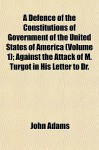 A Defence of the Constitutions of Government of the United States of America (Volume 1); Against the Attack of M. Turgot in His Letter to Dr. - John Adams