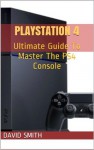 PlayStation 4: Ultimate Guide To Master The PS4 Console - David Smith