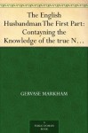 The English Husbandman The First Part: Contayning the Knowledge of the true Nature of euery Soyle within this Kingdome: how to Plow it; and the manner of the Plough, and other Instruments - Gervase Markham