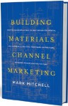 Building Materials Channel Marketing: How to Successfully Sell to and Through Residential and Commercial Builders, Architects, Distributors, Big Boxes, Dealers and Contractors - Mark Mitchell