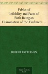 Fables of Infidelity and Facts of Faith Being an Examination of the Evidences of Infidelity - Robert Patterson