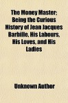 The Money Master; Being the Curious History of Jean Jacques Barbille, His Labours, His Loves, and His Ladies - Unknown, General Books