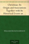 Christmas: Its Origin and Associations Together with Its Historical Events and Festive Celebrations During Nineteen Centuries - William Francis Dawson