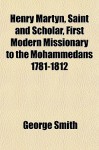 Henry Martyn, Saint and Scholar, First Modern Missionary to the Mohammedans 1781-1812 - George Smith