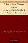 A Short Life of Abraham Lincoln Condensed from Nicolay & Hay's Abraham Lincoln: A History - John George Nicolay