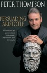 Persuading Aristotle: The Timeless Art of Persuasion in Business, Negotiation and the Media - Peter Thompson