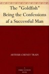 The "Goldfish" Being the Confessions af a Successful Man - Arthur Cheney Train