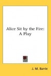 Alice Sit by the Fire: A Play - J.M. Barrie