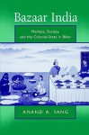 Bazaar India: Markets, Society, and the Colonial State in Bihar - Anand A. Yang