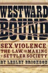 Westward Bound: Sex, Violence, the Law, and the Making of a Settler Society - Lesley Erickson