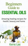 Essential Oils for Beginners: Amazing healing recipes for Health, Beauty AND Home - Katie Lee