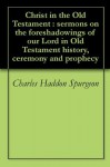 Christ in the Old Testament : sermons on the foreshadowings of our Lord in Old Testament history, ceremony and prophecy - Charles Haddon Spurgeon