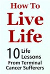 How to Live Life - 10 Life Lessons from Terminal Cancer Sufferers (Life Lessons Series) - John Roberts