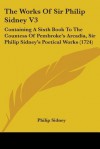 The Works of Sir Philip Sidney V3: Containing a Sixth Book to the Countess of Pembroke's Arcadia, Sir Philip Sidney's Poetical Works (1724) - Philip Sidney