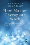 How Master Therapists Work: Effecting Change from the First Through the Last Session and Beyond - Len Sperry, Jon Carlson