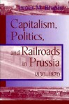 Capitalism, Politics and Railroads in Prussia, 1830-1870 - James M. Brophy