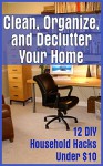 Clean, Organize, and Declutter Your Home: 12 DIY Household Hacks Under $10: (DIY Projects For Your Home) (DIY Hacks For A Better Home) - Michael Smart