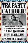 Tea Party Catholic: The Catholic Case for Limited Government, a Free Economy, and Human Flourishing - Samuel Gregg, Michael Novak