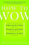 How to Wow: Proven Strategies for Presenting Your Ideas, Persuading Your Audience, and Perfecting Your Image - Frances Cole Jones