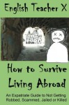 How To Survive Living Abroad: An Expatriate Guide to Not Getting Robbed, Scammed, Jailed, or Killed (Volume 4) - English Teacher X