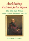 Archbishop Patrick John Ryan His Life and Times: Ireland - St. Louis - Philadelphia 1831-1911 - P.E. Ryan