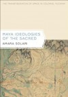 Maya Ideologies of the Sacred: The Transfiguration of Space in Colonial Yucatan (Latin American and Caribbean Arts and Culture Publication Initiative) - Amara Solari