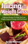 Juicing For Weight Loss: Delicious Recipes To Help You Lose Weight, Improve Energy And Feel Great! - Lisa Washington