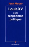 Louis XV ou le scepticisme politique - Jean Meyer