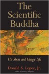 The Scientific Buddha: His Short and Happy Life - Donald S. Lopez Jr.