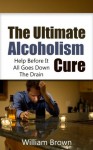 The Ultimate Alcoholism Cure: Help Before It All Goes Down The Drain (Alcoholism, Alcoholic) - William Brown