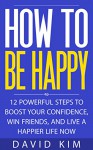 How To Be Happy: 12 Powerful Steps to Boost Your Confidence, Win Friends, and Live a Happier Life Now - David Kim