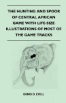 The Hunting and Spoor of Central African Game with Life-Size Illustrations of Most of the Game Tracks - Denis D. Lyell