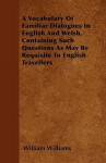 A Vocabulary of Familiar Dialogues in English and Welsh, Containing Such Questions as May Be Requisite to English Travellers - William Williams