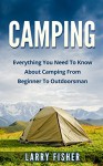 Camping: Everything You Need To Know About Camping From Beginner To Outdoorsman (Camping 101, Camping Mastery) - Larry Fisher