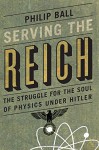 Serving the Reich: The Struggle for the Soul of Physics under Hitler - Philip Ball