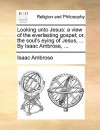 Looking Unto Jesus: A View of the Everlasting Gospel; Or, the Soul's Eying of Jesus, ... by Isaac Ambrose, .. - Isaac Ambrose