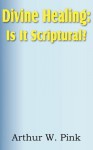 Divine Healing: Is It Scriptural? - Arthur W. Pink