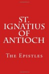 St. Ignatius of Antioch: The Epistles - St. Ignatius of Antioch, Paul A. Böer Sr.